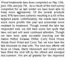 Text Box: Weed treatments have been completed on May 12th, June 15th, and July 7th.  As a result of the well survey completed for us last winter we have been able to treat more aggressively. Of the several products used, 97% have been systemic resulting in a kill of the targeted plants. Unfortunately, the weeds have been much more prolific this year and somewhat more resistant to treatment. Though overall the lake has responded well, we still have some hot spots that have not and will need continued attention. Though we have been quite successful knocking out the Native Milfoil, Eurasian Milfoil, Curly Pond Weed, Illinois Pond Weed and Coon Tail, we now have the late bloomers to deal with. The next two efforts will focus on Chara, Starry Stonewort, and Celery which have filled the void left by the others and emerged mid summer. We are all grateful for the improved 