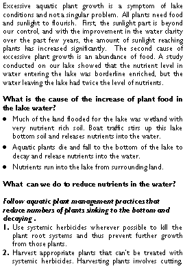 Text Box: Excessive aquatic plant growth is a symptom of lake conditions and not a singular problem.  All plants need food and sunlight to flourish.  First, the sunlight part is beyond our control, and with the improvement in the water clarity over the past few years, the amount of sunlight reaching plants has increased significantly.  The second cause of excessive plant growth is an abundance of food. A study conducted on our lake showed that the nutrient level in water entering the lake was borderline enriched, but the water leaving the lake had twice the level of nutrients. What is the cause of the increase of plant food in the lake water?Much of the land flooded for the lake was wetland with very nutrient rich soil. Boat traffic stirs up this lake bottom soil and releases nutrients into the water.Aquatic plants die and fall to the bottom of the lake to decay and release nutrients into the water.Nutrients run into the lake from surrounding land.What  can we do to reduce nutrients in the water?Follow aquatic plant management practices that reduce numbers of plants sinking to the bottom and decaying .Use systemic herbicides wherever possible to kill the plant root systems and thus prevent further growth from those plants.  Harvest appropriate plants that cant be treated with systemic herbicides. Harvesting plants involves cutting, 